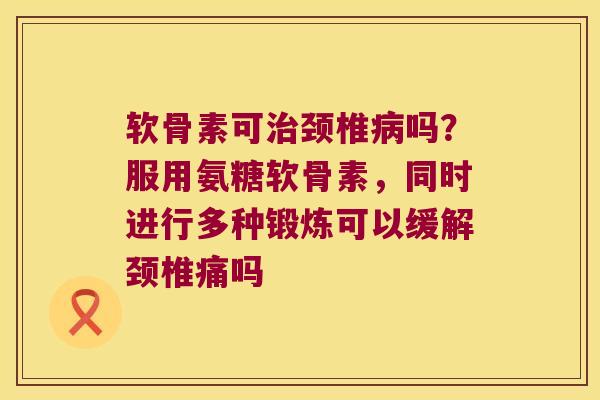 软骨素可颈椎吗？服用氨糖软骨素，同时进行多种锻炼可以缓解颈椎痛吗