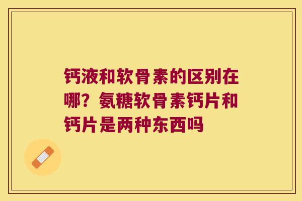 钙液和软骨素的区别在哪？氨糖软骨素钙片和钙片是两种东西吗