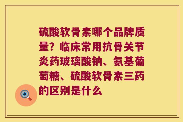 硫酸软骨素哪个品牌质量?临床常用抗骨药玻璃酸钠、氨基葡萄糖、硫酸软骨素三药的区别是什么 硫酸软骨素哪个品牌质量?临床常用抗骨药玻璃酸钠、氨基葡萄糖、硫酸软骨素三药的区别是什么
