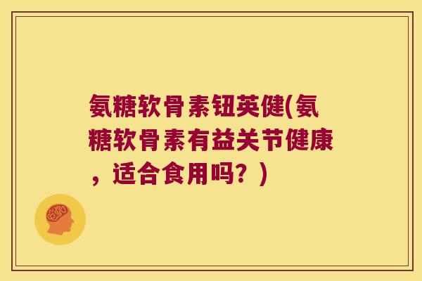 氨糖软骨素钮英健(氨糖软骨素有益关节健康，适合食用吗？)