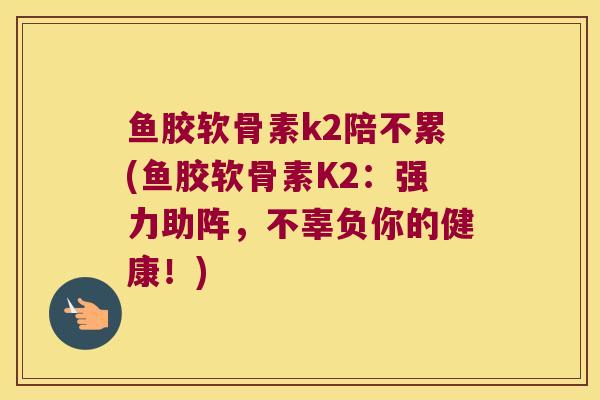 鱼胶软骨素k2陪不累(鱼胶软骨素K2：强力助阵，不辜负你的健康！)