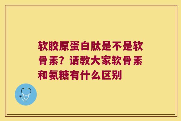 软胶原蛋白肽是不是软骨素？请教大家软骨素和氨糖有什么区别