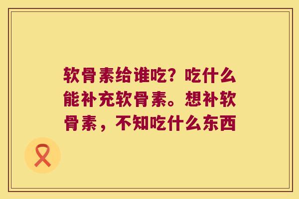 软骨素给谁吃？吃什么能补充软骨素。想补软骨素，不知吃什么东西