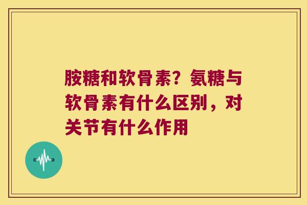 胺糖和软骨素?氨糖与软骨素有什么区别,对关节有什么作用 胺糖和软骨素?氨糖与软骨素有什么区别,对关节有什么作用