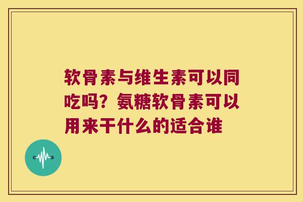 软骨素与维生素可以同吃吗?氨糖软骨素可以用来干什么的适合谁 软骨素与维生素可以同吃吗?氨糖软骨素可以用来干什么的适合谁