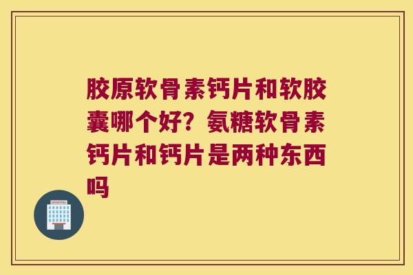 胶原软骨素钙片和软胶囊哪个好？氨糖软骨素钙片和钙片是两种东西吗