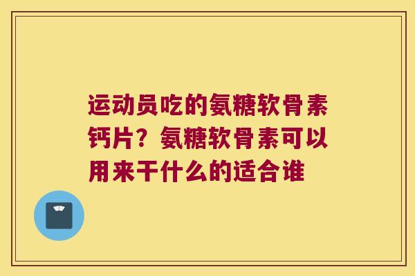 运动员吃的氨糖软骨素钙片？氨糖软骨素可以用来干什么的适合谁