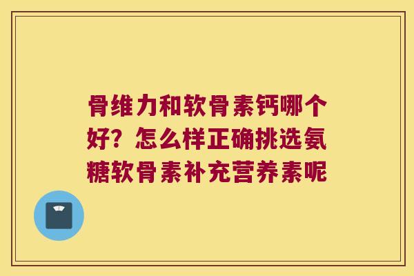 骨维力和软骨素钙哪个好？怎么样正确挑选氨糖软骨素补充营养素呢
