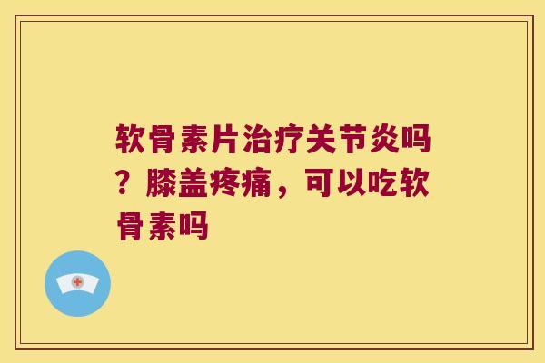 软骨素片吗？膝盖，可以吃软骨素吗