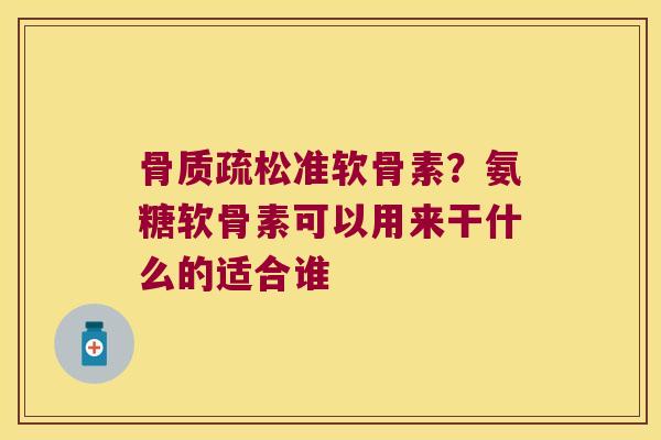 准软骨素？氨糖软骨素可以用来干什么的适合谁