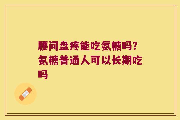 腰间盘疼能吃氨糖吗？氨糖普通人可以长期吃吗
