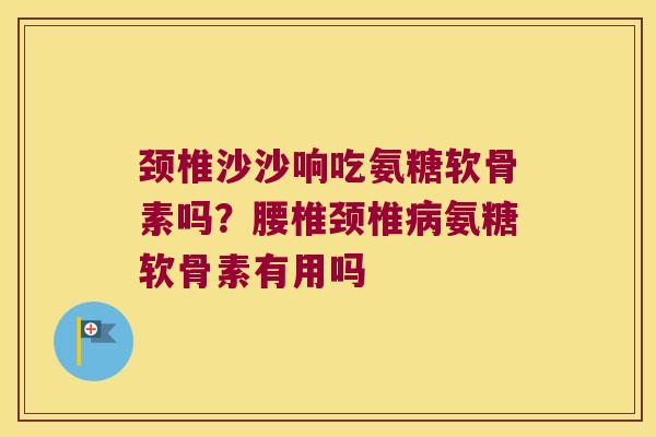 颈椎沙沙响吃氨糖软骨素吗?腰椎颈椎氨糖软骨素有用吗 颈椎沙沙响吃氨糖软骨素吗?腰椎颈椎氨糖软骨素有用吗
