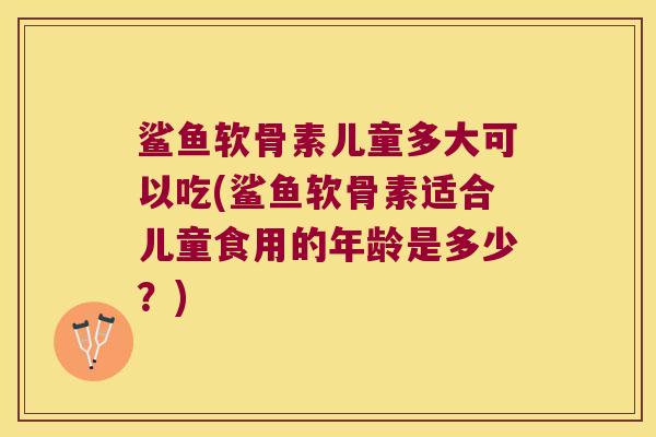 鲨鱼软骨素儿童多大可以吃(鲨鱼软骨素适合儿童食用的年龄是多少？)