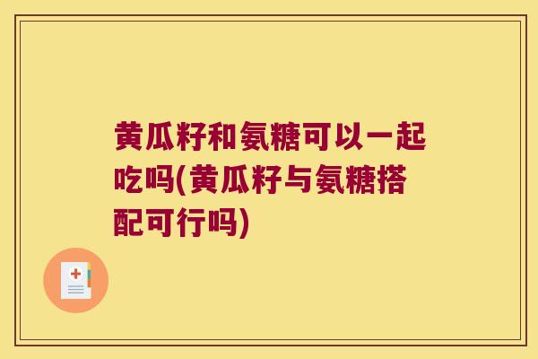 黄瓜籽和氨糖可以一起吃吗(黄瓜籽与氨糖搭配可行吗)