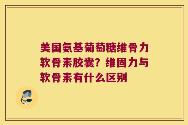 美国氨基葡萄糖维骨力软骨素胶囊？维固力与软骨素有什么区别