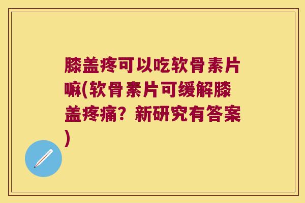 膝盖疼可以吃软骨素片嘛(软骨素片可缓解膝盖？新研究有答案)