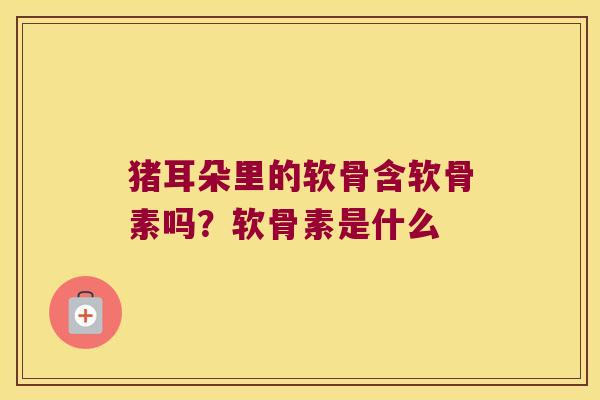 猪耳朵里的软骨含软骨素吗?软骨素是什么 猪耳朵里的软骨含软骨素吗?软骨素是什么