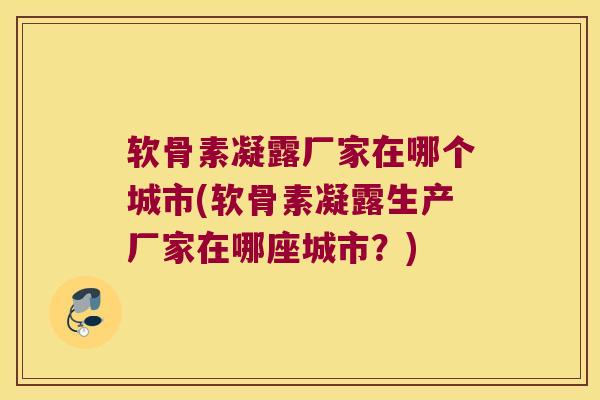 软骨素凝露厂家在哪个城市(软骨素凝露生产厂家在哪座城市？)