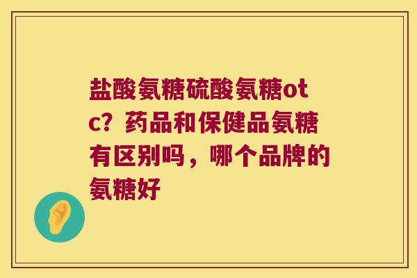 盐酸氨糖硫酸氨糖otc?药品和保健品氨糖有区别吗,哪个品牌的氨糖好 盐酸氨糖硫酸氨糖otc?药品和保健品氨糖有区别吗,哪个品牌的氨糖好