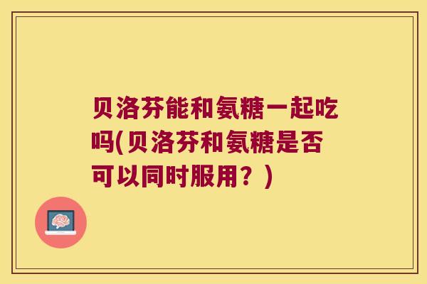 贝洛芬能和氨糖一起吃吗(贝洛芬和氨糖是否可以同时服用？)