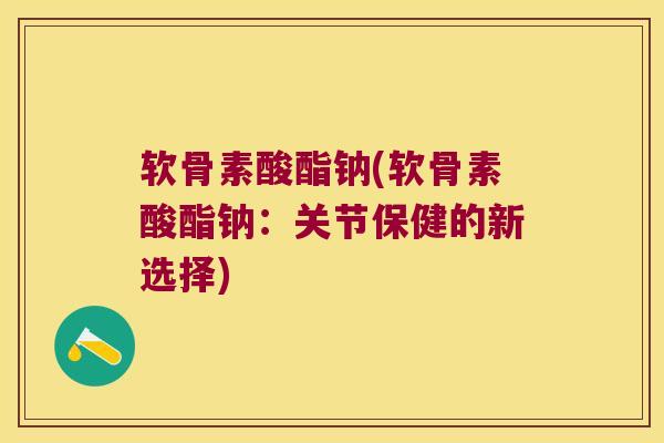 软骨素酸酯钠(软骨素酸酯钠:关节保健的新选择) 软骨素酸酯钠(软骨素酸酯钠:关节保健的新选择)
