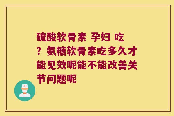 硫酸软骨素 孕妇 吃？氨糖软骨素吃多久才能见效呢能不能改善关节问题呢