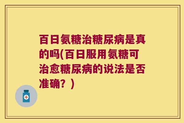 百日氨糖是真的吗(百日服用氨糖可愈的说法是否准确？)