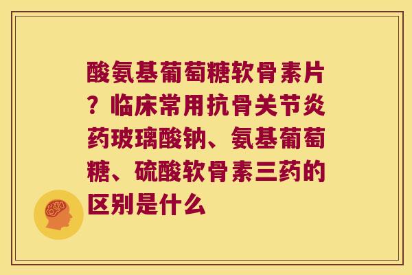 酸氨基葡萄糖软骨素片？临床常用抗骨药玻璃酸钠、氨基葡萄糖、硫酸软骨素三药的区别是什么