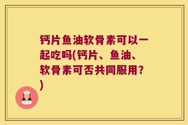 钙片鱼油软骨素可以一起吃吗(钙片、鱼油、软骨素可否共同服用？)