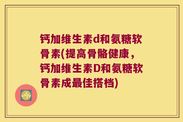 钙加维生素d和氨糖软骨素(提高骨骼健康,钙加维生素D和氨糖软骨素成佳搭档) 钙加维生素d和氨糖软骨素(提高骨骼健康,钙加维生素D和氨糖软骨素成佳搭档)