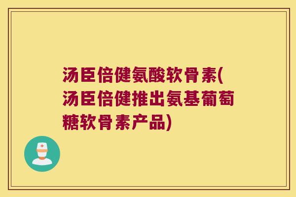 汤臣倍健氨酸软骨素(汤臣倍健推出氨基葡萄糖软骨素产品)
