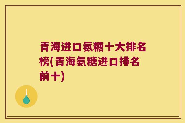 青海进口氨糖十大排名榜(青海氨糖进口排名前十)