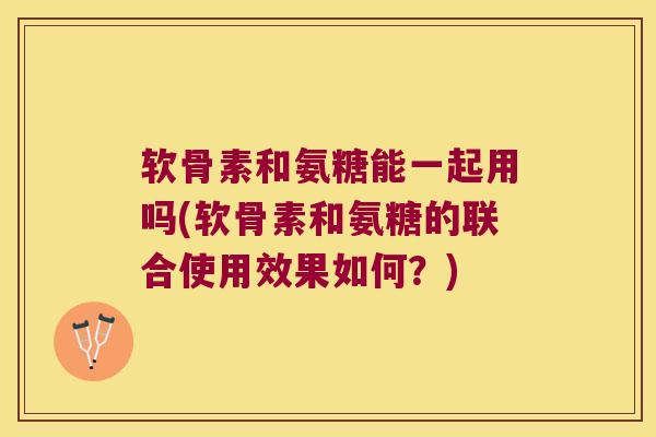 软骨素和氨糖能一起用吗(软骨素和氨糖的联合使用效果如何？)