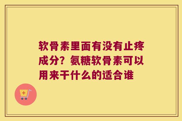 软骨素里面有没有止疼成分？氨糖软骨素可以用来干什么的适合谁