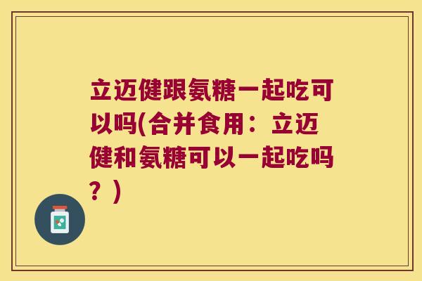 立迈健跟氨糖一起吃可以吗(合并食用:立迈健和氨糖可以一起吃吗?) 立迈健跟氨糖一起吃可以吗(合并食用:立迈健和氨糖可以一起吃吗?)