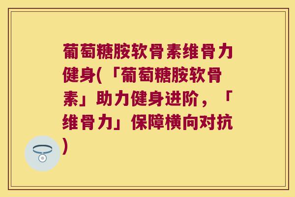 葡萄糖胺软骨素维骨力健身(「葡萄糖胺软骨素」助力健身进阶，「维骨力」保障横向对抗)