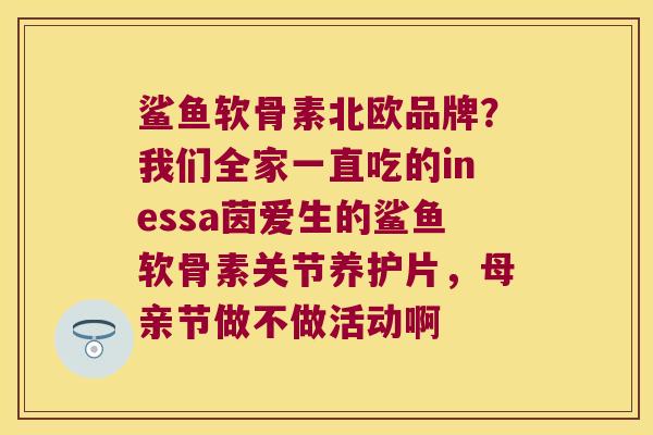 鲨鱼软骨素北欧品牌?我们全家一直吃的inessa茵爱生的鲨鱼软骨素关节养护片,母亲节做不做活动啊 鲨鱼软骨素北欧品牌?我们全家一直吃的inessa茵爱生的鲨鱼软骨素关节养护片,母亲节做不做活动啊