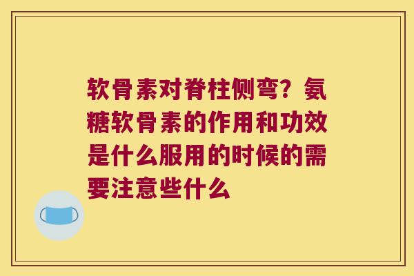 软骨素对脊柱侧弯?氨糖软骨素的作用和功效是什么服用的时候的需要注意些什么 软骨素对脊柱侧弯?氨糖软骨素的作用和功效是什么服用的时候的需要注意些什么