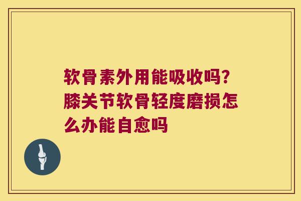 软骨素外用能吸收吗?膝关节软骨轻度磨损怎么办能自愈吗 软骨素外用能吸收吗?膝关节软骨轻度磨损怎么办能自愈吗