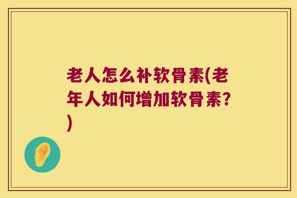 老人怎么补软骨素(老年人如何增加软骨素？)