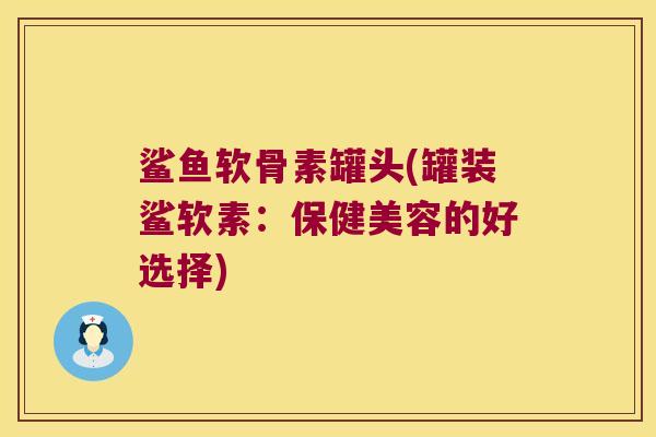 鲨鱼软骨素罐头(罐装鲨软素:保健美容的好选择) 鲨鱼软骨素罐头(罐装鲨软素:保健美容的好选择)