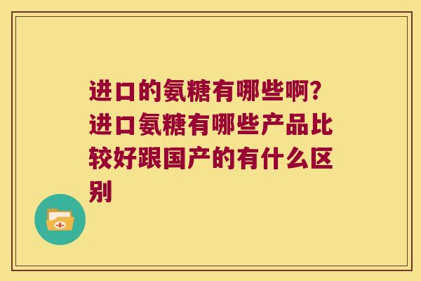 进口的氨糖有哪些啊?进口氨糖有哪些产品比较好跟国产的有什么区别 进口的氨糖有哪些啊?进口氨糖有哪些产品比较好跟国产的有什么区别