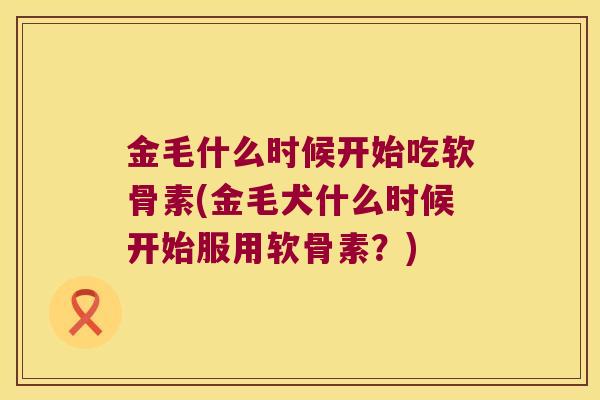 金毛什么时候开始吃软骨素(金毛犬什么时候开始服用软骨素?) 金毛什么时候开始吃软骨素(金毛犬什么时候开始服用软骨素?)