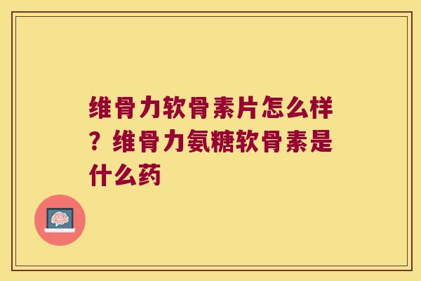 维骨力软骨素片怎么样？维骨力氨糖软骨素是什么药