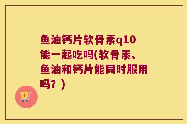 鱼油钙片软骨素q10能一起吃吗(软骨素、鱼油和钙片能同时服用吗?) 鱼油钙片软骨素q10能一起吃吗(软骨素、鱼油和钙片能同时服用吗?)