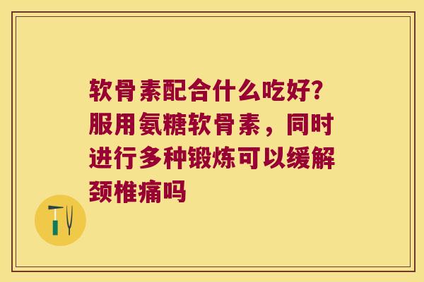 软骨素配合什么吃好?服用氨糖软骨素,同时进行多种锻炼可以缓解颈椎痛吗 软骨素配合什么吃好?服用氨糖软骨素,同时进行多种锻炼可以缓解颈椎痛吗