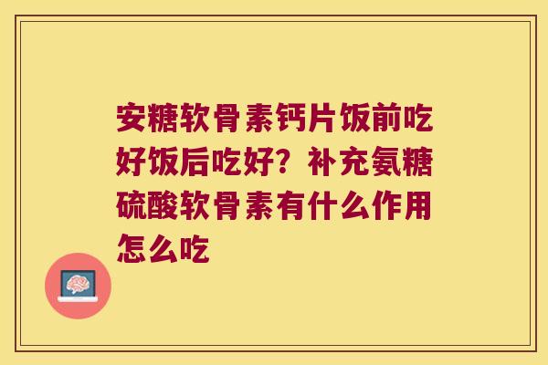 安糖软骨素钙片饭前吃好饭后吃好?补充氨糖硫酸软骨素有什么作用怎么吃 安糖软骨素钙片饭前吃好饭后吃好?补充氨糖硫酸软骨素有什么作用怎么吃