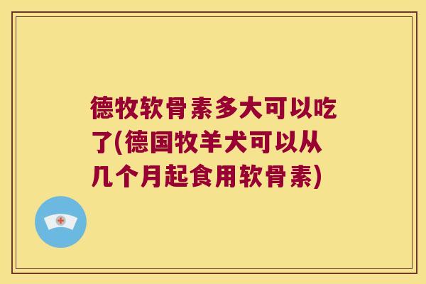 德牧软骨素多大可以吃了(德国牧羊犬可以从几个月起食用软骨素)