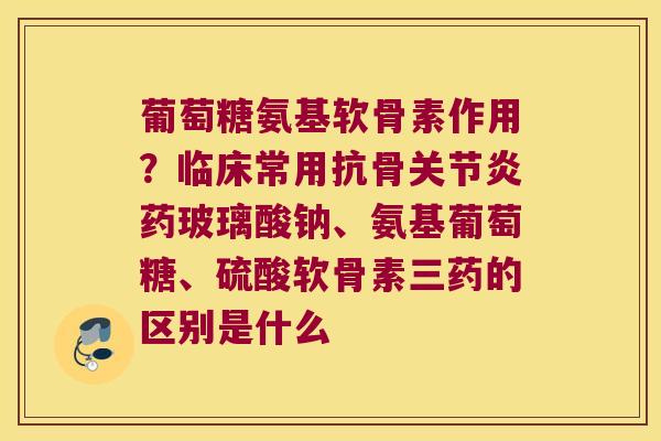 葡萄糖氨基软骨素作用?临床常用抗骨药玻璃酸钠、氨基葡萄糖、硫酸软骨素三药的区别是什么 葡萄糖氨基软骨素作用?临床常用抗骨药玻璃酸钠、氨基葡萄糖、硫酸软骨素三药的区别是什么