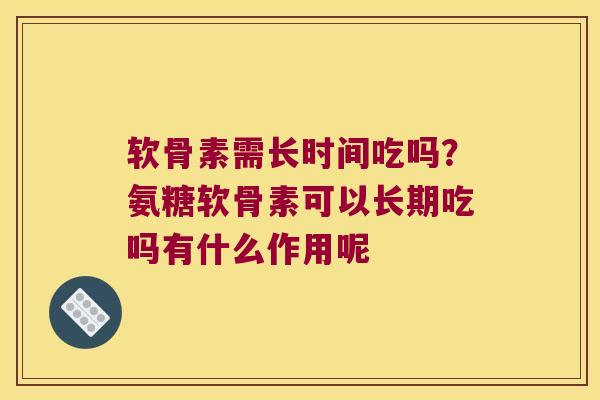 软骨素需长时间吃吗？氨糖软骨素可以长期吃吗有什么作用呢